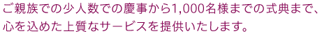 ご親族での少人数での慶事から1,000名様までの式典まで、心を込めた上質なサービスを提供いたします。