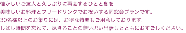 懐かしいご友人と久しぶりに再会するひとときを
美味しいお料理とフリードリンクでお祝いする同窓会プランです。
30名様以上のお集りには、お得な特典もご用意しております。
しばし時間を忘れて、尽きることの無い思い出話しとともにおすごしください。